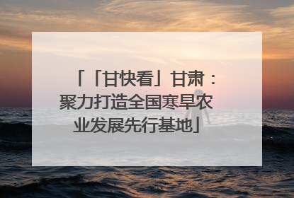 「甘快看」甘肃：聚力打造全国寒旱农业发展先行基地