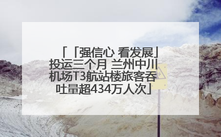 「强信心 看发展」投运三个月 兰州中川机场T3航站楼旅客吞吐量超434万人次
