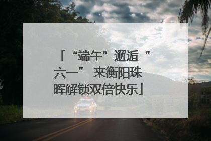 “端午”邂逅“六一” 来衡阳珠晖解锁双倍快乐