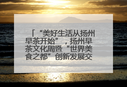 “美好生活从扬州早茶开始”，扬州早茶文化周暨“世界美食之都”创新发展交流活动启幕