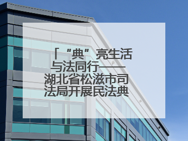 “典”亮生活 与法同行——湖北省松滋市司法局开展民法典宣传系列活动