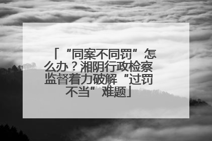 “同案不同罚”怎么办？湘阴行政检察监督着力破解“过罚不当”难题