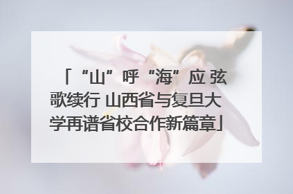 “山”呼“海”应 弦歌续行 山西省与复旦大学再谱省校合作新篇章
