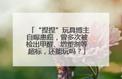 “捏捏”玩具博主自曝患癌，曾多次被检出甲醛、增塑剂等超标，还能玩吗？