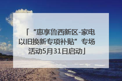 “惠享鲁西新区-家电以旧换新专项补贴”专场活动5月31日启动