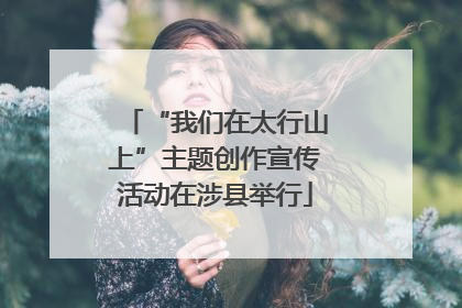“我们在太行山上”主题创作宣传活动在涉县举行