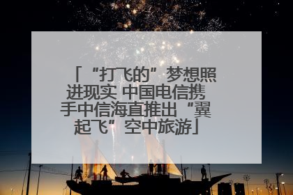 “打飞的”梦想照进现实 中国电信携手中信海直推出“翼起飞”空中旅游