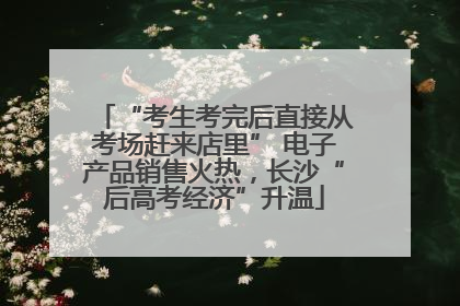 “考生考完后直接从考场赶来店里” 电子产品销售火热，长沙“后高考经济”升温