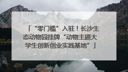 “零门槛”入驻！长沙生态动物园挂牌“动物主题大学生创新创业实践基地”