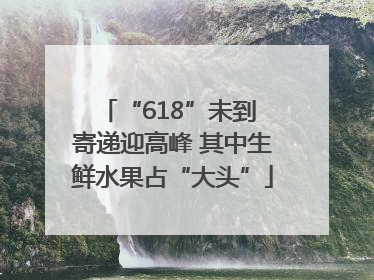 “618”未到 寄递迎高峰 其中生鲜水果占“大头”