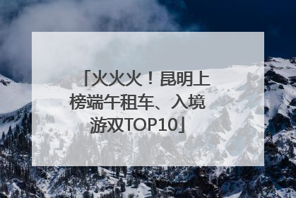 火火火！昆明上榜端午租车、入境游双TOP10