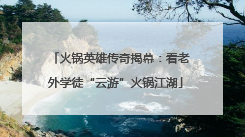 火锅英雄传奇揭幕：看老外学徒“云游”火锅江湖