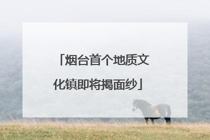 烟台首个地质文化镇即将揭面纱