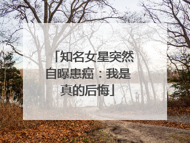 知名女星突然自曝患癌：我是真的后悔