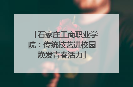 石家庄工商职业学院：传统技艺进校园焕发青春活力