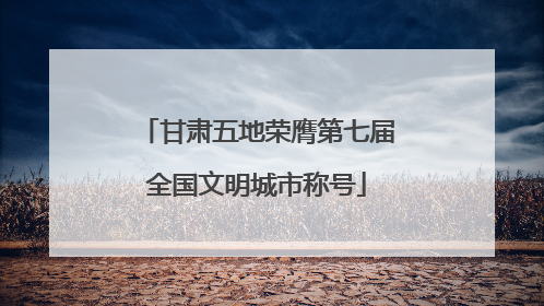 甘肃五地荣膺第七届全国文明城市称号