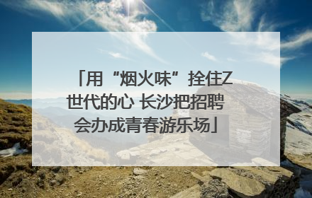 用“烟火味”拴住Z世代的心 长沙把招聘会办成青春游乐场
