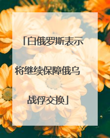 白俄罗斯表示将继续保障俄乌战俘交换