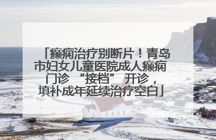 癫痫治疗别断片！青岛市妇女儿童医院成人癫痫门诊 “接档” 开诊，填补成年延续治疗空白