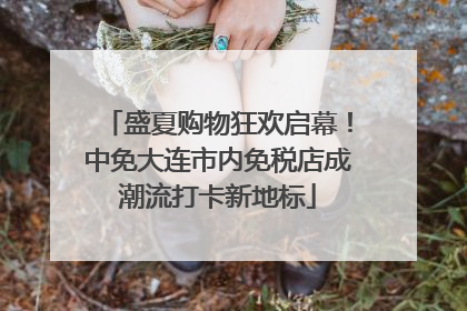 盛夏购物狂欢启幕！中免大连市内免税店成潮流打卡新地标