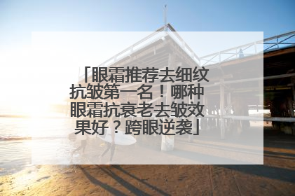 眼霜推荐去细纹抗皱第一名！哪种眼霜抗衰老去皱效果好？跨眼逆袭