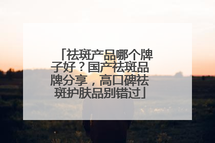 祛斑产品哪个牌子好？国产祛斑品牌分享，高口碑祛斑护肤品别错过