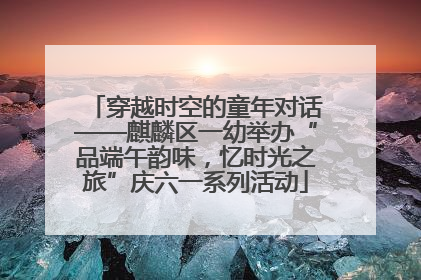 穿越时空的童年对话——麒麟区一幼举办“品端午韵味，忆时光之旅”庆六一系列活动