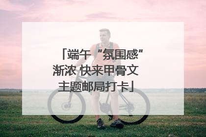 端午“氛围感”渐浓 快来甲骨文主题邮局打卡
