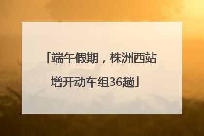 端午假期，株洲西站增开动车组36趟
