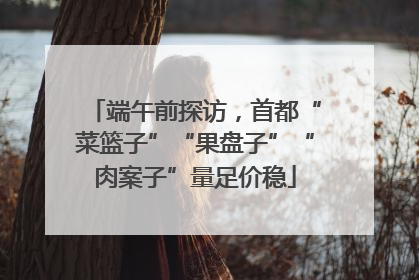 端午前探访，首都“菜篮子”“果盘子”“肉案子”量足价稳