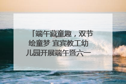 端午藏童趣，双节绘童梦 宜宾教工幼儿园开展端午暨六一亲子游园活动