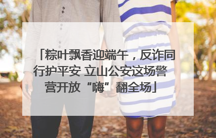 粽叶飘香迎端午，反诈同行护平安 立山公安这场警营开放“嗨”翻全场