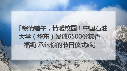 粽情端午，情暖校园！中国石油大学（华东）发放6500份粽香福绳 承包你的节日仪式感