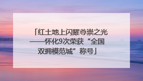 红土地上闪耀尊崇之光——怀化9次荣获“全国双拥模范城”称号