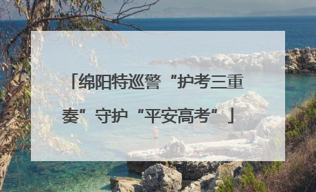 绵阳特巡警“护考三重奏”守护“平安高考”