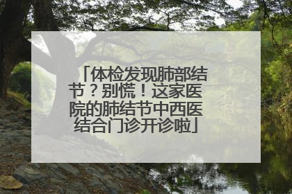 体检发现肺部结节？别慌！这家医院的肺结节中西医结合门诊开诊啦
