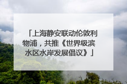 上海静安联动伦敦利物浦，共推《世界级滨水区水岸发展倡议》