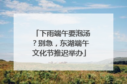 下雨端午要泡汤？别急，东湖端午文化节推迟举办
