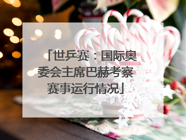 世乒赛：国际奥委会主席巴赫考察赛事运行情况
