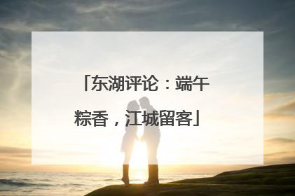 东湖评论：端午粽香，江城留客