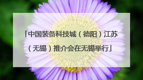 中国装备科技城（德阳）江苏（无锡）推介会在无锡举行
