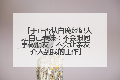 于正否认白鹿经纪人是自己表妹：不会跟同事做朋友，不会让亲友介入到我的工作