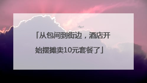 从包间到街边，酒店开始摆摊卖10元套餐了