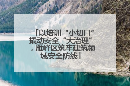 以培训“小切口”撬动安全“大治理”，雁峰区筑牢建筑领域安全防线
