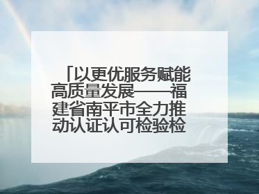 以更优服务赋能高质量发展——福建省南平市全力推动认证认可检验检测工作