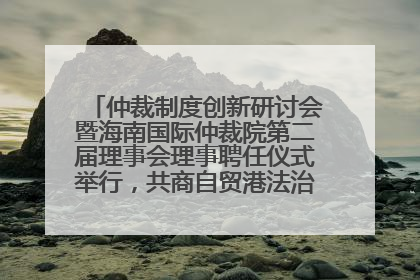仲裁制度创新研讨会暨海南国际仲裁院第二届理事会理事聘任仪式举行，共商自贸港法治建设新路径