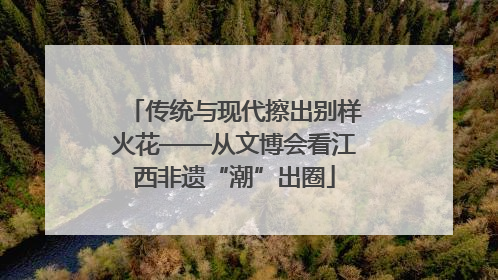 传统与现代擦出别样火花——从文博会看江西非遗“潮”出圈