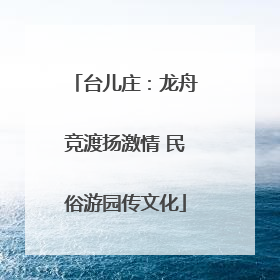 台儿庄：龙舟竞渡扬激情 民俗游园传文化