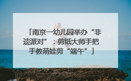 南京一幼儿园举办“非遗派对”：剪纸大师手把手教萌娃剪“端午”