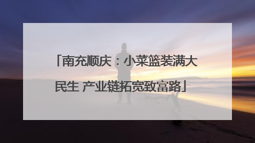 南充顺庆：小菜篮装满大民生 产业链拓宽致富路
